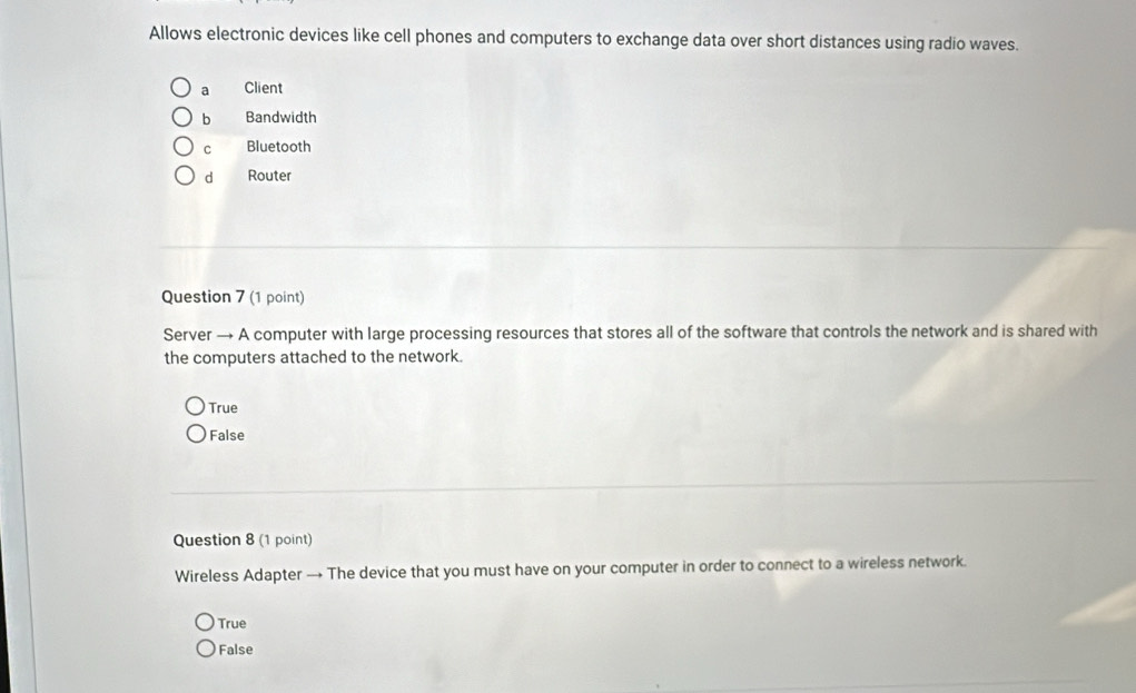 Allows electronic devices like cell phones and computers to exchange data over short distances using radio waves.
a Client
b Bandwidth
c Bluetooth
d Router
Question 7 (1 point)
Server → A computer with large processing resources that stores all of the software that controls the network and is shared with
the computers attached to the network.
True
False
Question 8 (1 point)
Wireless Adapter → The device that you must have on your computer in order to connect to a wireless network.
True
False