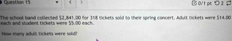 < > 0/1 pt つ 2 B 
The school band collected $2,841.00 for 318 tickets sold to their spring concert. Adult tickets were $14.00
each and student tickets were $5.00 each. 
How many adult tickets were sold?