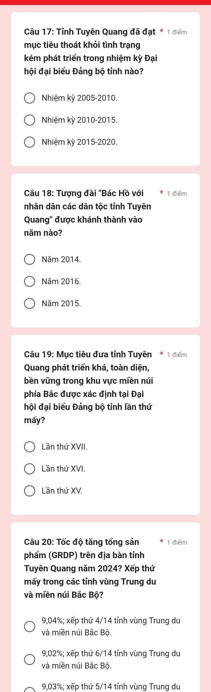 Tỉnh Tuyên Quang đã đạt * 1 điểm
mục tiêu thoát khỏi tình trạng
kém phát triển trong nhiệm kỳ Đại
hội đại biểu Đảng bộ tỉnh nào?
Nhiệm kỳ 2005-2010.
Nhiệm kỳ 2010-2015.
Nhiệm kỳ 2015-2020.
Câu 18: Tượng đài 'Bác Hồ với 1 điểm
nhân dân các dân tộc tỉnh Tuyên
Quang" được khánh thành vào
năm nào?
Năm 2014.
Năm 2016.
Năm 2015.
Câu 19: Mục tiêu đưa tỉnh Tuyên * 1 điểm
Quang phát triển khá, toàn diện,
bền vững trong khu vực miền núi
phía Bắc được xác định tại Đại
hội đại biểu Đảng bộ tỉnh lần thứ
mấy?
Lần thứ XVII.
Lần thứ XVI.
Lần thứ XV.
Câu 20: Tốc độ tăng tổng sản 1 điểm
phẩm (GRDP) trên địa bàn tỉnh
Tuyên Quang năm 2024? Xếp thứ
mấy trong các tỉnh vùng Trung du
và miền núi Bắc Bộ?
9,04%; xếp thứ 4/14 tỉnh vùng Trung du
và miền núi Bắc Bộ.
9,02%; xếp thứ 6/14 tỉnh vùng Trung du
và miền núi Bắc Bộ.
9,03%; xếp thứ 5/14 tỉnh vùng Trung du