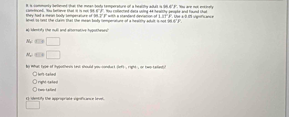 It is commonly believed that the mean body temperature of a healthy adult is 98.6°F You are not entirely
convinced. You believe that it is not 98.6°F. You collected data using 44 healthy people and found that
they had a mean body temperature of 98.2°F with a standard deviation of 1.17°F. Use a 0.05 significance
level to test the claim that the mean body temperature of a healthy adult is not 98.6°F. 
a) Identify the null and alternative hypotheses?
Ho:
H_a ...3,4)
b) What type of hypothesis test should you conduct (left-, right-, or two-tailed)?
left-taíled
right-tailed
two-tailed
c) Identify the appropriate significance level.