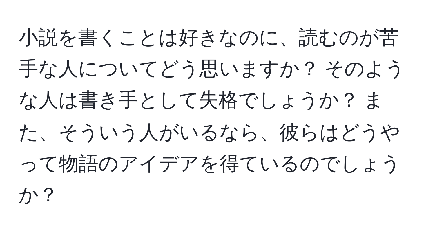 小説を書くことは好きなのに、読むのが苦手な人についてどう思いますか？ そのような人は書き手として失格でしょうか？ また、そういう人がいるなら、彼らはどうやって物語のアイデアを得ているのでしょうか？