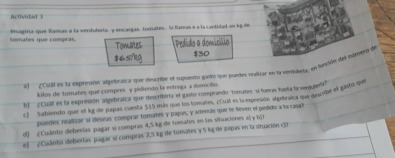 Actividad 3 
Imagina que llamas a la verdulería y encargas tomates. Si llamas x a la cantidad en kg de 
tomates que compras, 
a) ¿Cuál es la expresión algebraíca que describe el supuesto gasto que puedes realizar en la verdulería, en función del número de 
kilos de tomates que compres y pidiendo la entrega a domicilio. 
b) ¿Cuál es la expresión algebraica que describiría el gasto comprando tomates si fueras hasta la verdulería? 
c) Sabiendo que el kg de papas cuesta $15 más que los tomates, ¿Cuál es la expresión algebraica que describe el gasto que 
puedes realizar sí deseas comprar tomates y papas, y además que te lleven el pedido a tu casa? 
d) ¿Cuánto deberías pagar si compras 4,5 kg de tomates en las situaciones a) y b)? 
e) ¿Cuánto deberías pagar si compras 2,5 kg de tomates y 5 kg de papas en la situación c)?