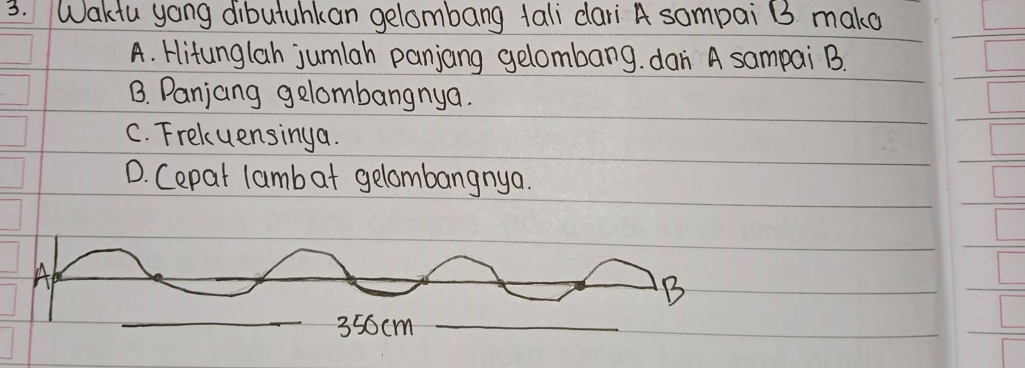 Waktu yoang dibutuhkan gelombang tali dari A sampai B3 mako
A. Hitunglah jumlah panjang gelombang. dan A sampai B.
B. Panjang gelombangnya.
C. Frekuensinga.
D. Cepat lamb at gelombangnya.
Ap
B
356cm