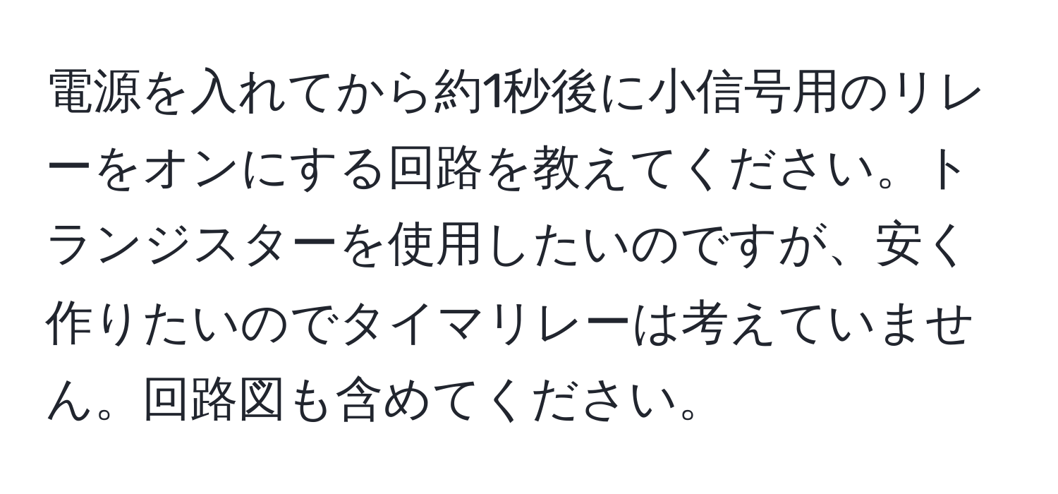 電源を入れてから約1秒後に小信号用のリレーをオンにする回路を教えてください。トランジスターを使用したいのですが、安く作りたいのでタイマリレーは考えていません。回路図も含めてください。