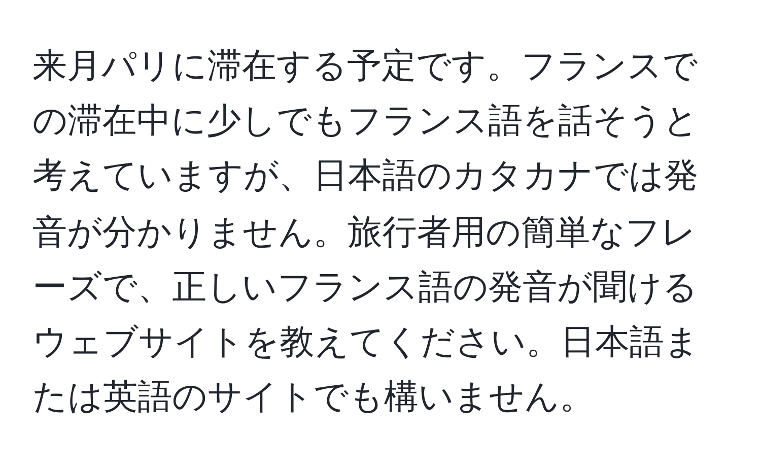 来月パリに滞在する予定です。フランスでの滞在中に少しでもフランス語を話そうと考えていますが、日本語のカタカナでは発音が分かりません。旅行者用の簡単なフレーズで、正しいフランス語の発音が聞けるウェブサイトを教えてください。日本語または英語のサイトでも構いません。