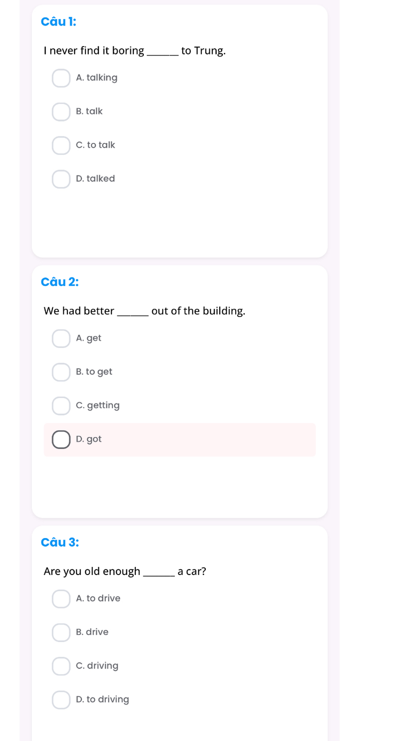 never find it boring_ to Trung.
A. talking
B. talk
C. to talk
D. talked
Câu 2:
We had better _out of the building.
A. get
B. to get
C. getting
D. got
Câu 3:
Are you old enough_ a car?
A. to drive
B. drive
C. driving
D. to driving