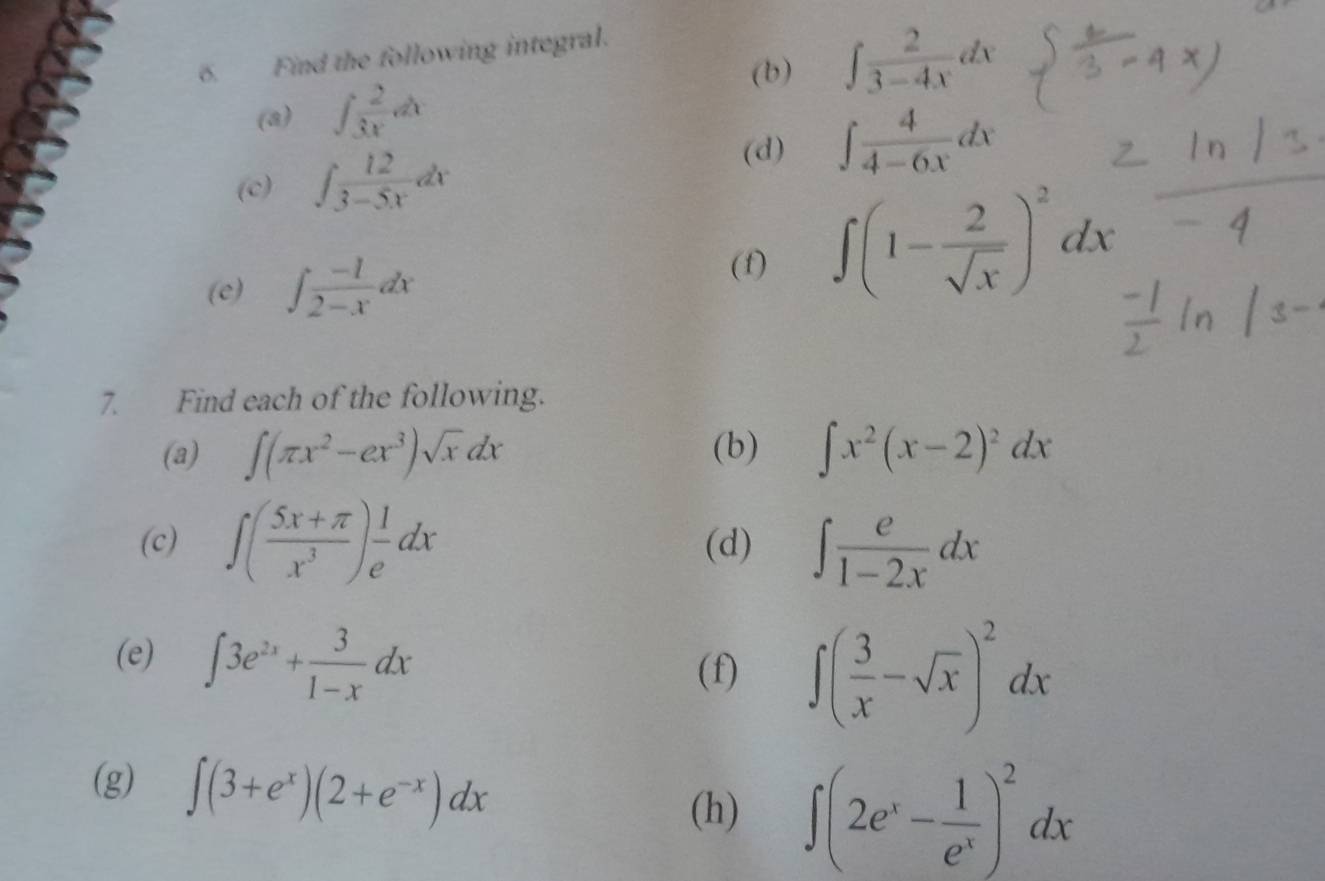 Find the following integral. 
(b) ∈t  2/3-4x dx
(a) ∈t  2/3x dx
(c) ∈t  12/3-5x dx
(d) ∈t  4/4-6x dx
(e) ∈t  (-1)/2-x dx
(1)
∈t (1- 2/sqrt(x) )^2dx
7. Find each of the following. 
(a) ∈t (π x^2-ex^3)sqrt(x)dx (b) ∈t x^2(x-2)^2dx
(c) ∈t ( (5x+π )/x^3 ) 1/e dx (d) ∈t  e/1-2x dx
(e) ∈t 3e^(2x)+ 3/1-x dx
(f) ∈t ( 3/x -sqrt(x))^2dx
(g) ∈t (3+e^x)(2+e^(-x))dx
(h) ∈t (2e^x- 1/e^x )^2dx