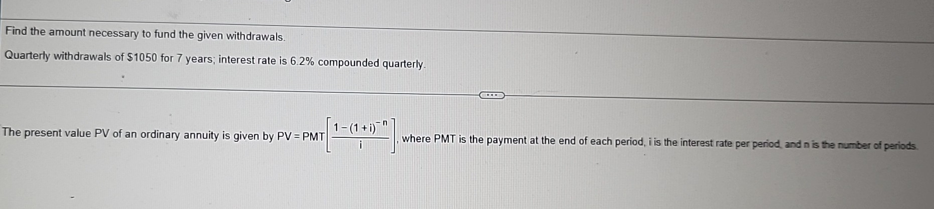 Find the amount necessary to fund the given withdrawals. 
Quarterly withdrawals of $1050 for 7 years; interest rate is 6.2% compounded quarterly. 
The present value PV of an ordinary annuity is given by PV=PMT| T[frac 1-(1+i)^-ni]. where PMT is the payment at the end of each period, i is the interest rate per period, and n is the number of periods.