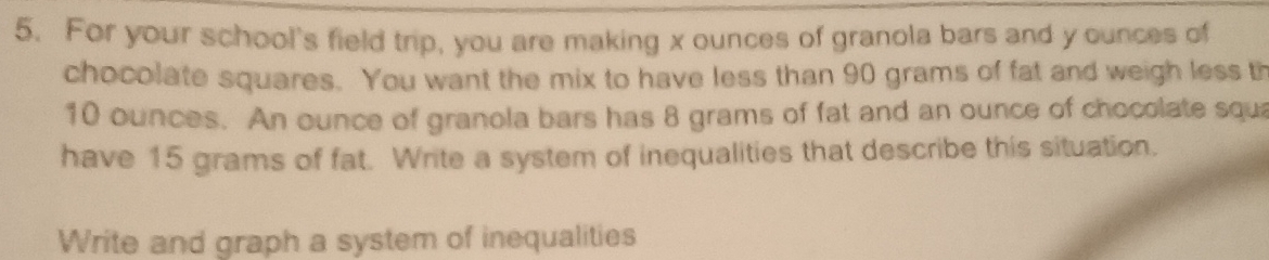 For your school's field trip, you are making x ounces of granola bars and y ounces of 
chocolate squares. You want the mix to have less than 90 grams of fat and weigh less th
10 ounces. An ounce of granola bars has 8 grams of fat and an ounce of chocolate squa 
have 15 grams of fat. Write a system of inequalities that describe this situation. 
Write and graph a system of inequalities