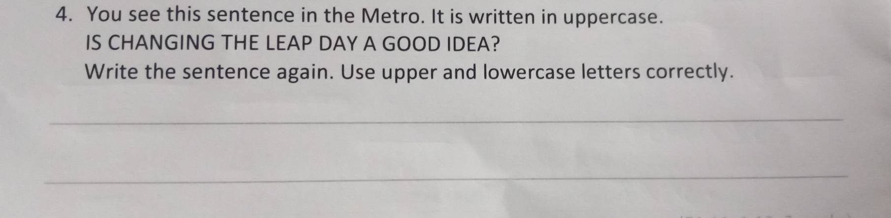 You see this sentence in the Metro. It is written in uppercase. 
IS CHANGING THE LEAP DAY A GOOD IDEA? 
Write the sentence again. Use upper and lowercase letters correctly. 
_ 
_