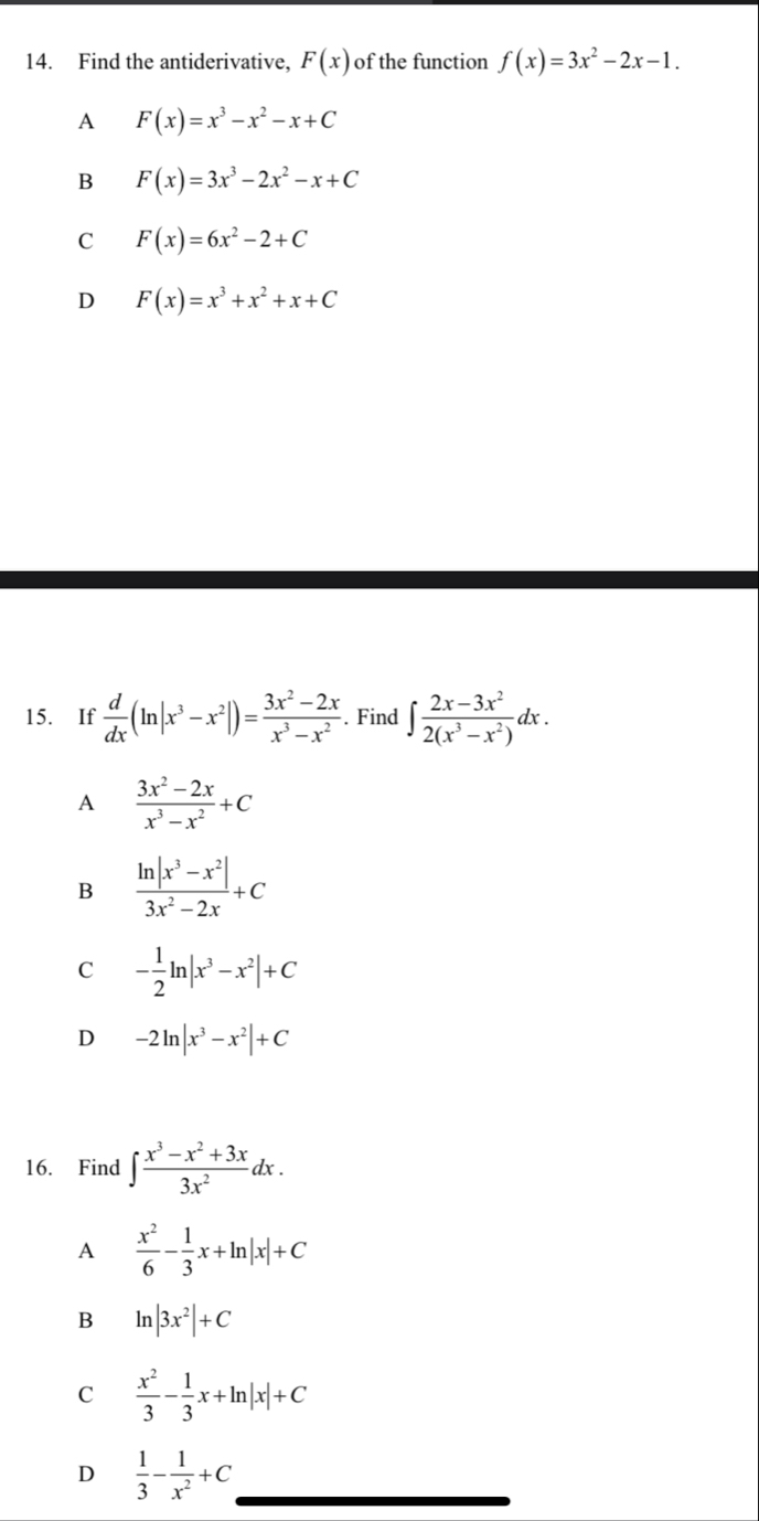 Find the antiderivative, F(x) of the function f(x)=3x^2-2x-1.
A F(x)=x^3-x^2-x+C
B F(x)=3x^3-2x^2-x+C
C F(x)=6x^2-2+C
D F(x)=x^3+x^2+x+C
15. If  d/dx (ln |x^3-x^2|)= (3x^2-2x)/x^3-x^2 . Find ∈t  (2x-3x^2)/2(x^3-x^2) dx.
A  (3x^2-2x)/x^3-x^2 +C
B  (ln |x^3-x^2|)/3x^2-2x +C
C - 1/2 ln |x^3-x^2|+C
D -2ln |x^3-x^2|+C
16. Find ∈t  (x^3-x^2+3x)/3x^2 dx.
A  x^2/6 - 1/3 x+ln |x|+C
B ln |3x^2|+C
C  x^2/3 - 1/3 x+ln |x|+C
D  1/3 - 1/x^2 +C