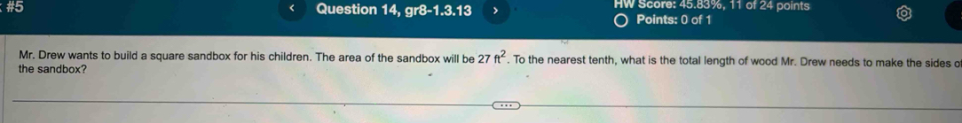 #5 Question 14, gr8-1.3.13 > HW Score: 45.83%, 11 of 24 points 
Points: 0 of 1 
Mr. Drew wants to build a square sandbox for his children. The area of the sandbox will be 27ft^2. To the nearest tenth, what is the total length of wood Mr. Drew needs to make the sides o 
the sandbox?