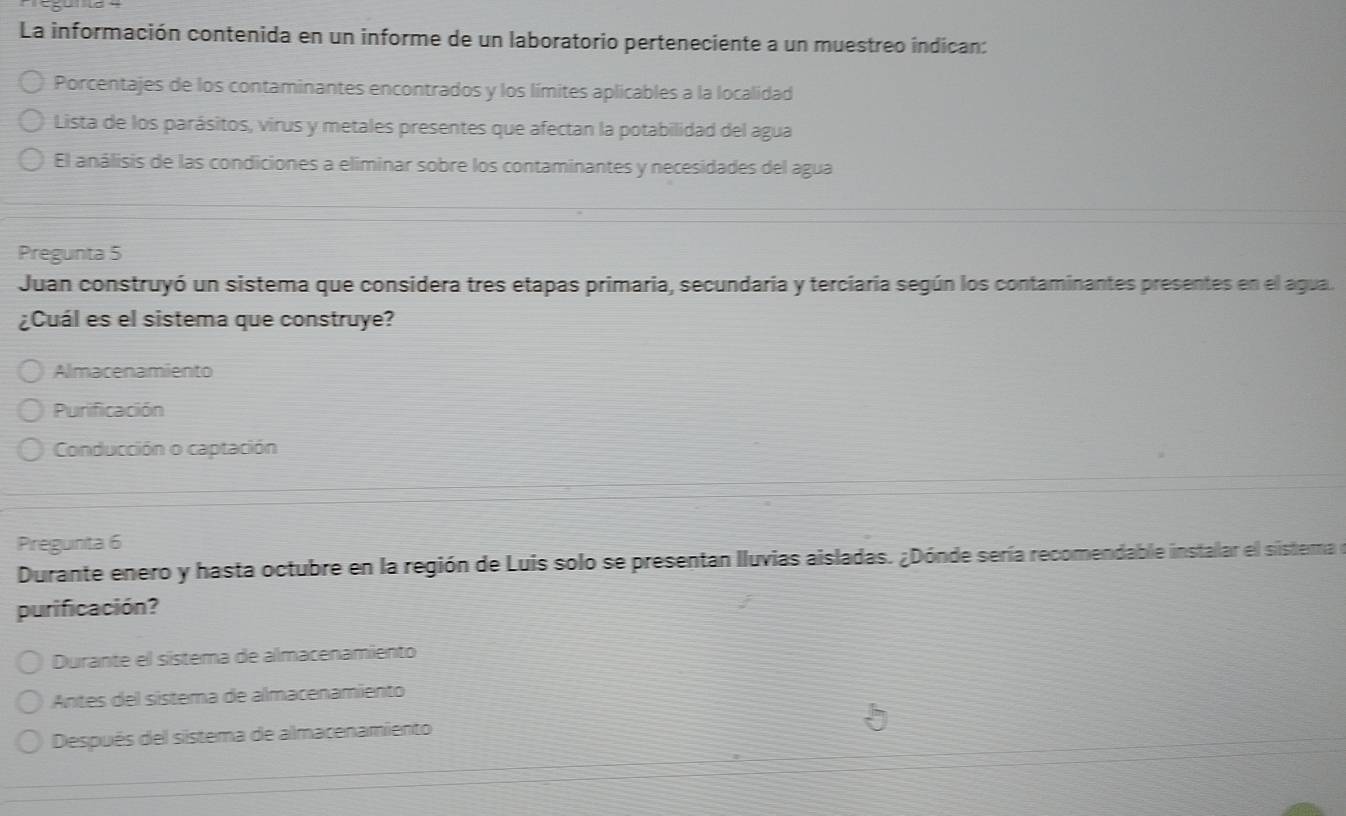 La información contenida en un informe de un laboratorio perteneciente a un muestreo indican:
Porcentajes de los contaminantes encontrados y los límites aplicables a la localidad
Lista de los parásitos, virus y metales presentes que afectan la potabilidad del agua
El análisis de las condiciones a eliminar sobre los contaminantes y necesidades del agua
Pregunta 5
Juan construyó un sistema que considera tres etapas primaria, secundaria y terciaria según los contaminantes presentes en el agua.
¿Cuál es el sistema que construye?
Almacenamiento
Purificación
Conducción o captación
Pregunta 6
Durante enero y hasta octubre en la región de Luis solo se presentan Iluvias aisladas. ¿Dónde sería recomendable instalar el sistema de
purificación?
Durante el sístema de almacenamiento
Antes del sistema de almacenamiento
Después del sistema de almacenamiento