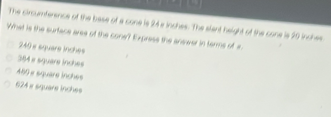 The circumference of the base of a cone is 24a inches : The slant height of the cone is 20 inches
What is the surface aree of the cone? Express the answer in terms of i
249 s square inches
384 x square inches
489 πsquare inches
624 x square inches