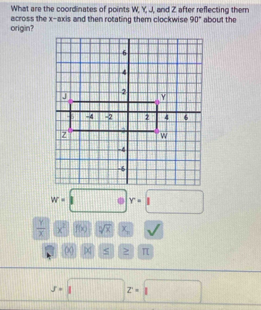 What are the coordinates of points W, Y, J, and Z after reflecting them 
across the x-axis and then rotating them clockwise 90° about the 
origin?
w=□ y=□
 Y/X (x)(f(x) sqrt[n](x)-x_n
□ P a > π
_ y=□ z=□ 