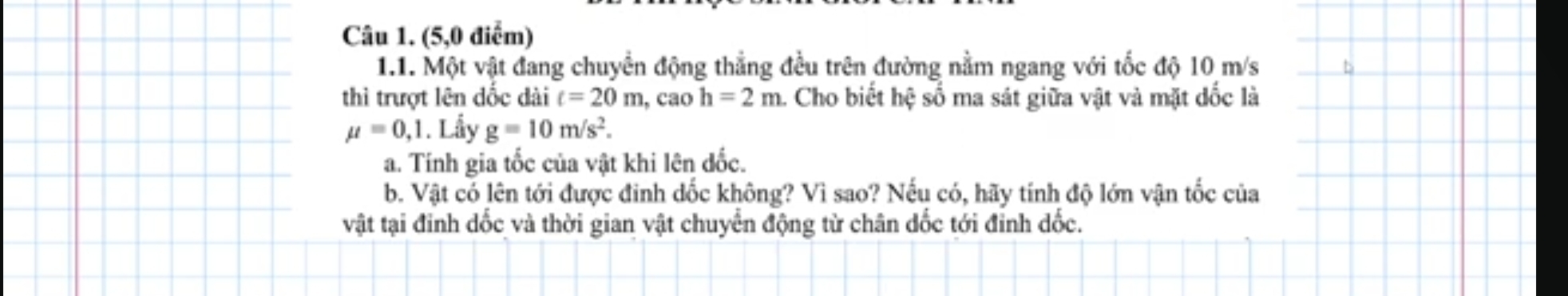 (5,0 điểm) 
1.1. Một vật đang chuyển động thẳng đều trên đường nằm ngang với tốc độ 10 m/s
thì trượt lên đốc dài t=20m , cao h=2m. Cho biết hệ số ma sát giữa vật và mặt dốc là
mu =0,1. Lầy g=10m/s^2. 
a. Tính gia tốc của vật khi lên đốc. 
b. Vật có lên tới được đinh dốc không? Vì sao? Nếu có, hãy tính độ lớn vận tốc của 
vật tại đinh dốc và thời gian vật chuyển động từ chân dốc tới đỉnh dốc.