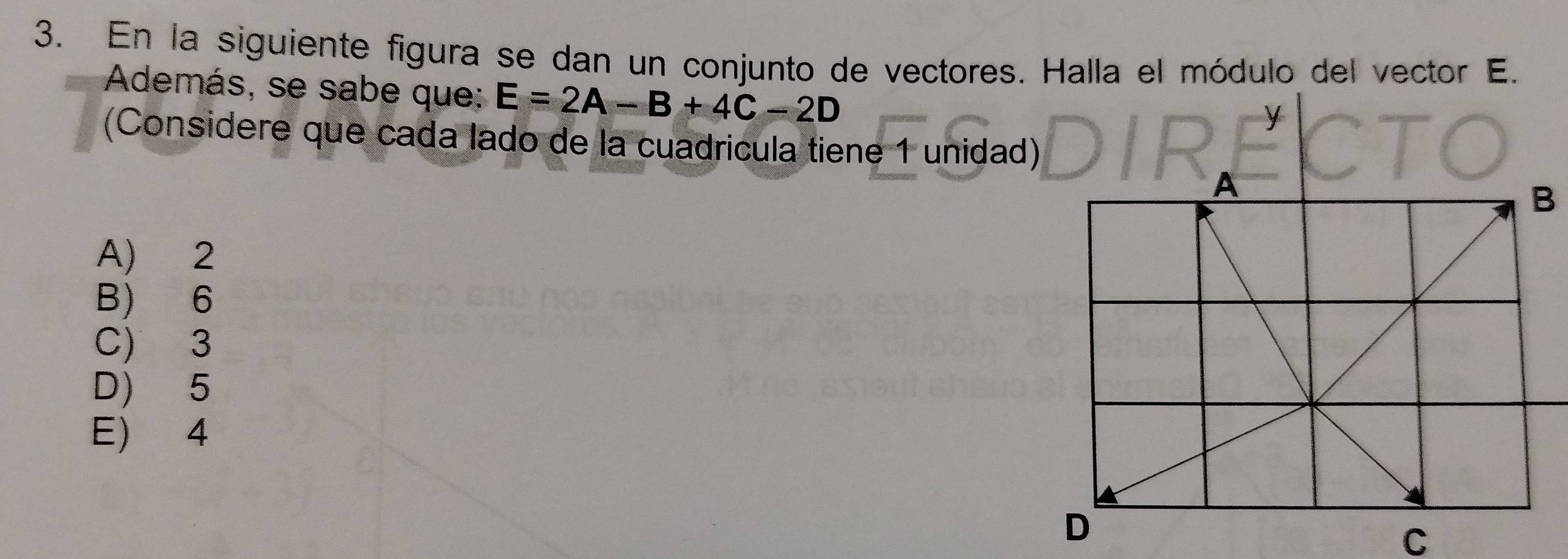 En la siguiente figura se dan un conjunto de vectores. Halla el módulo del vector E.
Además, se sabe que: E=2A-B+4C-2D
(Considere que cada lado de la cuadrícula tiene 1 unidad)
A) 2
B) 6
C) 3
D) 5
E) 4