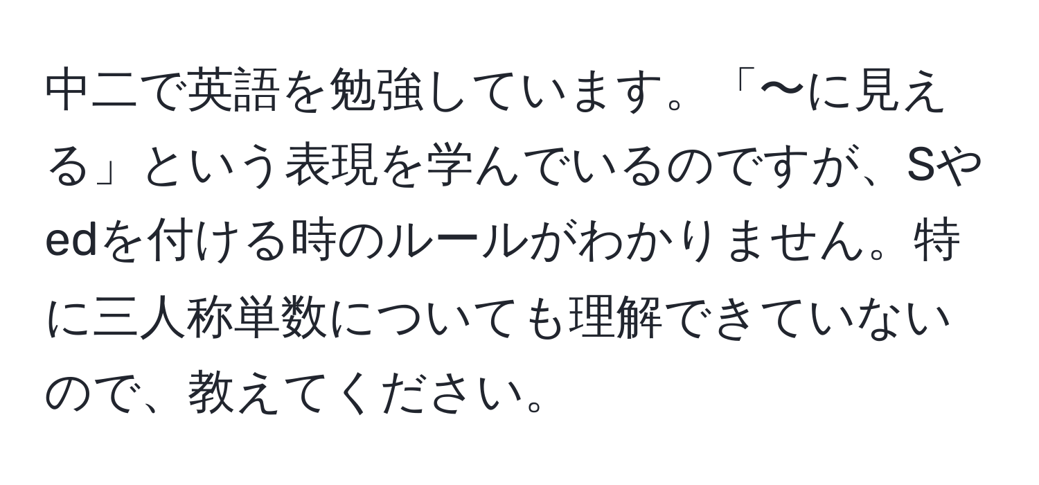 中二で英語を勉強しています。「〜に見える」という表現を学んでいるのですが、Sやedを付ける時のルールがわかりません。特に三人称単数についても理解できていないので、教えてください。