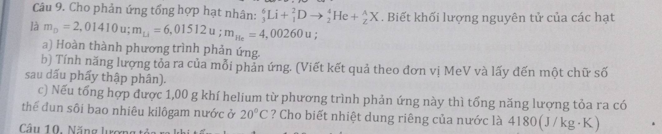 Cho phản ứng tổng hợp hạt nhân: _3^(6Li+_1^2Dto _2^4He+_Z^AX. Biết khối lượng nguyên tử của các hạt 
là m_D)=2,01410u; m_Li=6,01512u; m_He=4,00260u; 
a) Hoàn thành phương trình phản ứng. 
b) Tính năng lượng tỏa ra của mỗi phản ứng. (Viết kết quả theo đơn vị MeV và lấy đến một chữ số 
sau dấu phẩy thập phân). 
c) Nếu tổng hợp được 1,00 g khí helium từ phương trình phản ứng này thì tổng năng lượng tỏa ra có 
thể đun sôi bao nhiêu kilôgam nước ở 20°C ? Cho biết nhiệt dung riêng của nước là 4180(J/kg ·K) 
Câu 10. Năng lượng tải