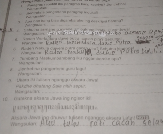 Kamm frop 
1. Paragrap repetitif iku paragrap kang kepriye? Jlentrehna! 
Wangsulan: 
_ 
_ 
2. Jlentrehna pangertene paragrap induktif! 
Wangsulan: 
_ 
_ 
3. Apa bae kang bisa digambarake ing deskripsi barang? 
Wangsulan: 
_ 
4. Sebutna asmane garwane Ian putrane Prabu Puntadewa! 
Wangsulan:_ 
5. Raden Werkudara duwe putra cącah pira? Sebutna! 
Wangsulan:_ 
_ 
_ 
_ 
6. Raden Nakula duweni putra çacah pira? Sebutna jenenge! 
Wangsulan:_ 
_ 
7. Tembang Maskumbambang iku nggambarake apa? 
Wangsulan:_ 
8. Jlentrehna pangertene guru lagu! 
Wangsulan:_ 
9. Ukara iki tulisen nganggo aksara Jawa! 
Pakdhe dhateng Sala nitih sepur. 
Wangsulan:_ 
10. Gatekna aksara Jawa ing ngisor iki! 
μπη αयभη ηΠ πा²ã 
Aksara Jawa ing dhuwur tulisen nganggo aksara Latin! Bors 
Wangsulan:_