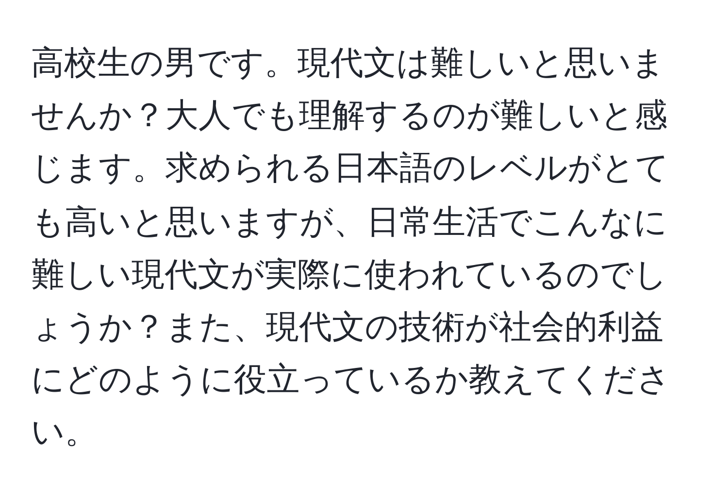 高校生の男です。現代文は難しいと思いませんか？大人でも理解するのが難しいと感じます。求められる日本語のレベルがとても高いと思いますが、日常生活でこんなに難しい現代文が実際に使われているのでしょうか？また、現代文の技術が社会的利益にどのように役立っているか教えてください。