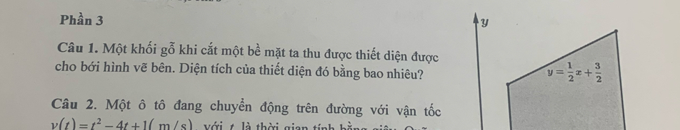 Phần 3 
y 
Câu 1. Một khối gỗ khi cắt một bề mặt ta thu được thiết diện được 
cho bới hình vẽ bên. Diện tích của thiết diện đó bằng bao nhiêu?
y= 1/2 x+ 3/2 
Câu 2. Một ô tô đang chuyển động trên đường với vận tốc
v(t)=t^2-4t+1(m/s) Với t là thời gian tính