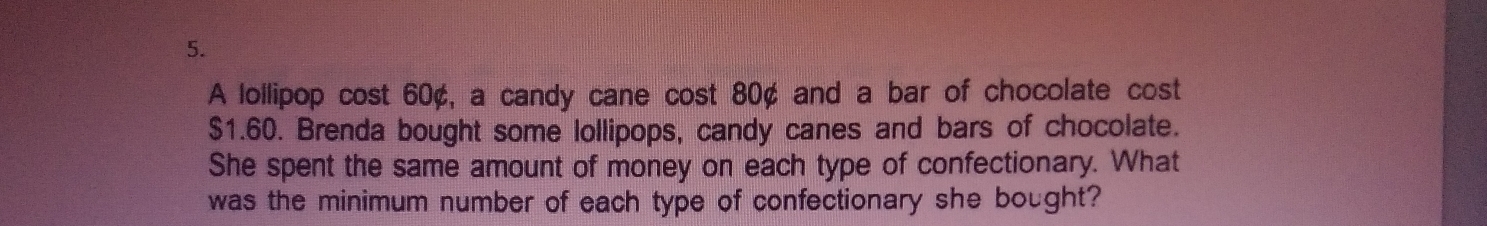 A lollipop cost 60¢, a candy cane cost 80¢ and a bar of chocolate cost
$1.60. Brenda bought some lollipops, candy canes and bars of chocolate. 
She spent the same amount of money on each type of confectionary. What 
was the minimum number of each type of confectionary she bought?