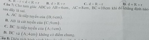 A. R-r B. d>R+r C. d=R-r D. d=R+r
Câu 7: Cho tam giác ABC có AB=6cm, AC=8cm, BC=10cm khi đó khẳng định nào
sau đây là sai.
A. AC là tiếp tuyển của (B;6cm).
B. AB là cát tuyến của ( (C;9cm).
C. BC là tiếp tuyến của (A;6cm).
D. BC và (A;4cm) không có điểm chung.
Câu 8: Diện tích hì