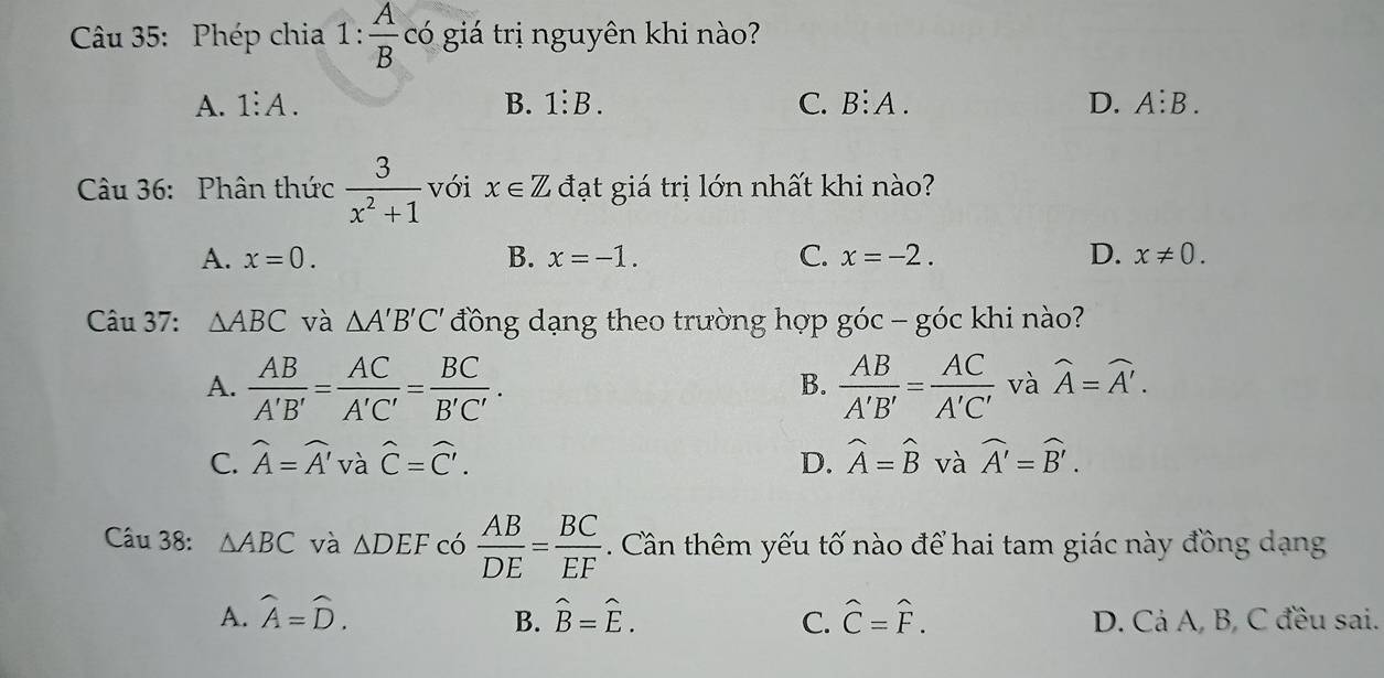 Phép chia 1: A/B  có giá trị nguyên khi nào?
A. 1:A. B. 1:B _ C. B:A. D. A:B. 
Câu 36: Phân thức  3/x^2+1  với x∈ Z đạt giá trị lớn nhất khi nào?
A. x=0. B. x=-1. C. x=-2. D. x!= 0. 
Câu 37: △ ABC và △ A'B'C' đồng dạng theo trường hợp góc - góc khi nào?
A.  AB/A'B' = AC/A'C' = BC/B'C' .  AB/A'B' = AC/A'C'  và widehat A=widehat A'. 
B.
C. widehat A=widehat A' và hat C=hat C'. D. widehat A=widehat B và widehat A'=widehat B'. 
Câu 38: △ ABC và △ DEF có  AB/DE = BC/EF . Cân thêm yếu tố nào để hai tam giác này đồng dạng
A. widehat A=widehat D. hat B=hat E. C. hat C=hat F. D. Cả A, B, C đều sai.
B.