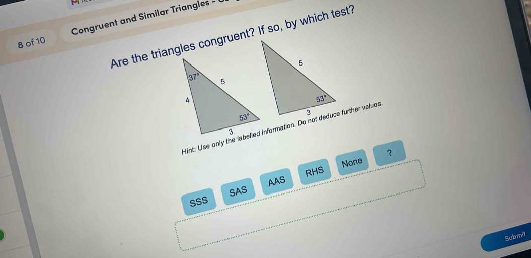 of 10 Congruent and Similar Triangles - 
Are the triangles congruent? If so, by which test?
Hint: Use only the labelled information. Do not deduce further values
？
None
AAS RHS
SSS SAS
Submit