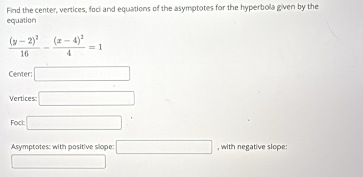 Find the center, vertices, foci and equations of the asymptotes for the hyperbola given by the 
equation
frac (y-2)^216-frac (x-4)^24=1
Center: □ 
Vertices: □ 
Foci: □ 
Asymptotes: with positive slope: □ , with negative slope: 
□