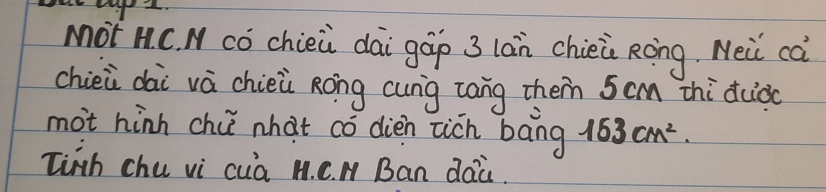 Mot nC. N cǒ chieù dāi gáp 3 lán chièi Ròng. Mei cà 
chiei dài vá chièù Rong cung cang them 5cm zhi duào 
mot hinn chi nhat có dien zich bāng 163cm^2. 
linth chu vi cua M. C. M Ban dai.