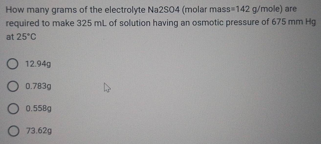 How many grams of the electrolyte Na2SO4 (molar mass: 7 =14 42 g/mole) are
required to make 325 mL of solution having an osmotic pressure of 675 mm Hg
at 25°C
12.94g
0.783g
0.558g
73.62g