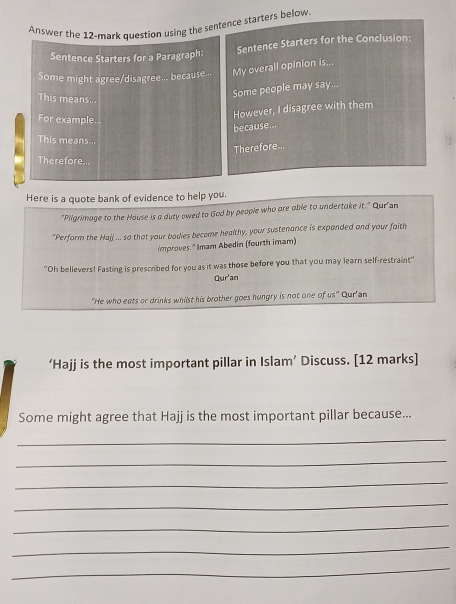 Answer the 12-mark question using the sentence starters below. 
Sentence Starters for a Paragraph: Sentence Starters for the Conclusion: 
Some might agree/disagree... because... My overall opinion is... 
Some people may say... 
This means... 
For example... 
However, I disagree with them 
because... 
This means... 
Therefore... 
Therefore... 
Here is a quote bank of evidence to help you. 
“Pilgrimage to the House is a duty owed to God by people who are able to undertake it." Qur'an 
"Perform the Hajj ... so that your bodies become healthy, your sustenance is expanded and your faith 
improves." Imam Abedin (fourth imam) 
"Oh believers! Fasting is prescribed for you as it was those before you that you may learn self-restraint' 
Qur'an 
"He who eats or drinks whilst his brother goes hungry is not one of us" Qur'an 
‘Hajj is the most important pillar in Islam’ Discuss. [12 marks] 
Some might agree that Hajj is the most important pillar because... 
_ 
_ 
_ 
_ 
_ 
_ 
_