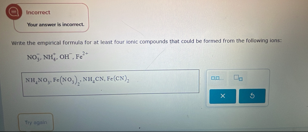 a Incorrect 
Your answer is incorrect. 
Write the empirical formula for at least four ionic compounds that could be formed from the following ions:
NO_3^(-, NH_4^+ , OH , Fe^2+)
NH_4NO_3, Fe(NO_3)_2, NH_4CN, Fe(CN)_2
□ _ □ ,... □ _□ 
× 5 
Try again