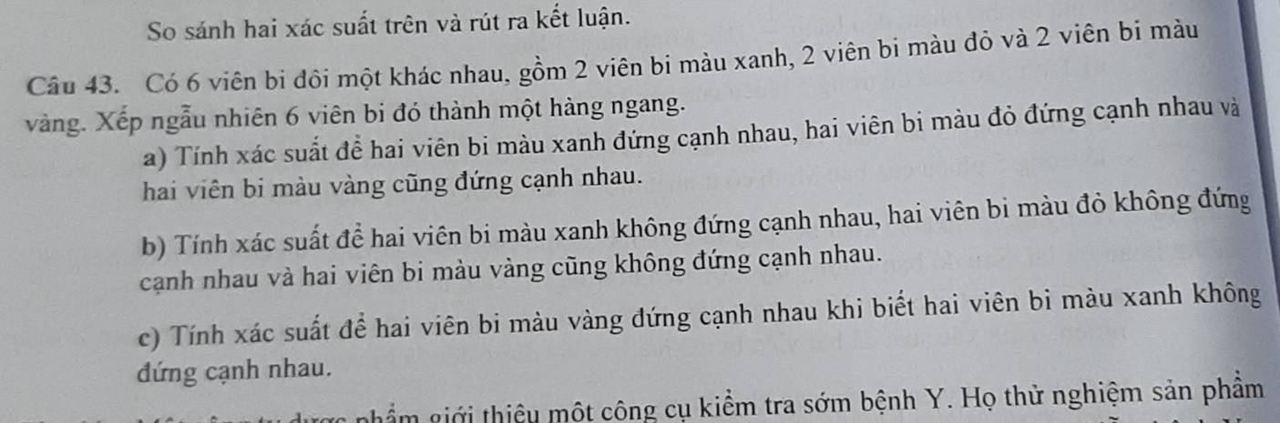 So sánh hai xác suất trên và rút ra kết luận. 
Câu 43. Có 6 viên bi đội một khác nhau, gồm 2 viên bi màu xanh, 2 viên bi màu đỏ và 2 viên bi màu 
vàng. Xếp ngẫu nhiên 6 viên bi đó thành một hàng ngang. 
a) Tính xác suất để hai viên bi màu xanh đứng cạnh nhau, hai viên bi màu đỏ đứng cạnh nhau và 
hai viên bi màu vàng cũng đứng cạnh nhau. 
b) Tính xác suất để hai viên bi màu xanh không đứng cạnh nhau, hai viên bi màu đỏ không đứng 
cạnh nhau và hai viên bi màu vàng cũng không đứng cạnh nhau. 
c) Tính xác suất để hai viên bi màu vàng đứng cạnh nhau khi biết hai viên bi màu xanh không 
đứng cạnh nhau. 
được phẩm giới thiệu một công cụ kiểm tra sớm bệnh Y. Họ thử nghiệm sản phâm