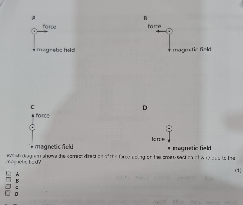 A
B
force force
magnetic field magnetic field
C
D
force
force
magnetic field magnetic field
Which diagram shows the correct direction of the force acting on the cross-section of wire due to the
magnetic field?
(1)
A
B
C
D