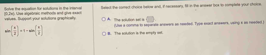 Solve the equation for solutions in the interval Select the correct choice below and, if necessary, fill in the answer box to complete your choice.
[0,2π ). Use algebraic methods and give exact
values. Support your solutions graphically. A. The solution set is  □ .
sin ( x/2 )=1-sin ( x/2 )
(Use a comma to separate answers as needed. Type exact answers, using π as needed.)
B. The solution is the empty set.