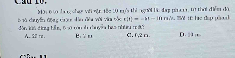 Cầu 10.
Một ô tô đang chạy với vận tốc 10 m/s thì người lái đạp phanh, từ thời điểm đó,
ô tô chuyển động chậm dần đều với vận tốc v(t)=-5t+10m/s. Hỏi từ lúc đạp phanh
đến khi dừng hẳn, ô tō còn di chuyển bao nhiêu mét?
A. 20 m. B. 2 m. C. 0,2 m. D. 10 m.
1