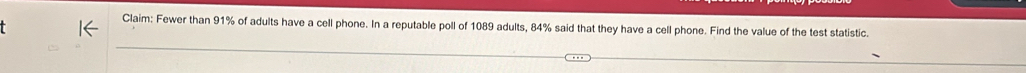 Claim: Fewer than 91% of adults have a cell phone. In a reputable poll of 1089 adults, 84% said that they have a cell phone. Find the value of the test statistic.