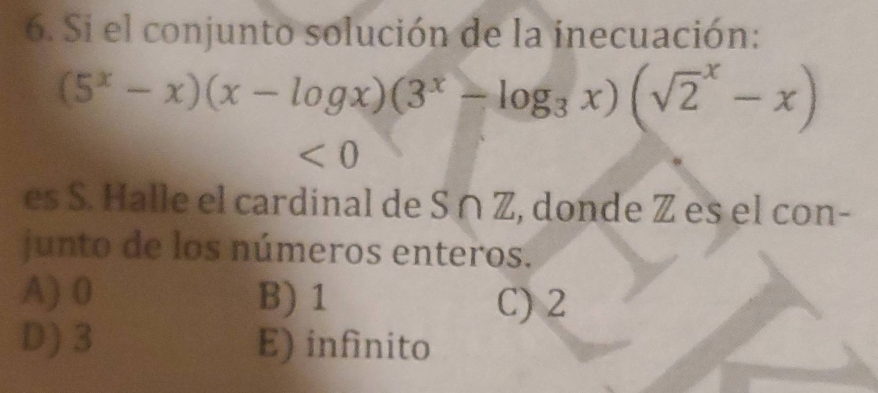 Si el conjunto solución de la inecuación:
(5^x-x)(x-log x)(3^x-log _3x)(sqrt 2^x-x)
<0</tex> 
es S. Halle el cardinal de S ∩ Z, donde Z es el con-
junto de los números enteros.
A) 0
B) 1
C) 2
D) 3 E) infinito