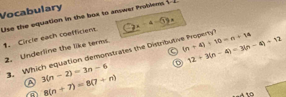 Vocabulary
Use the equation in the box to answer Problems 1-2.
1. Circle each coefficient C≥slant x-4=19x
a (n+4)+10=n+14
2. Underline the like terms
D 12+3(n-4)=3(n-4)+12
3. Which equation demonstrates the Distributive Property?
A 3(n-2)=3n-6
8(n+7)=8(7+n)
A to