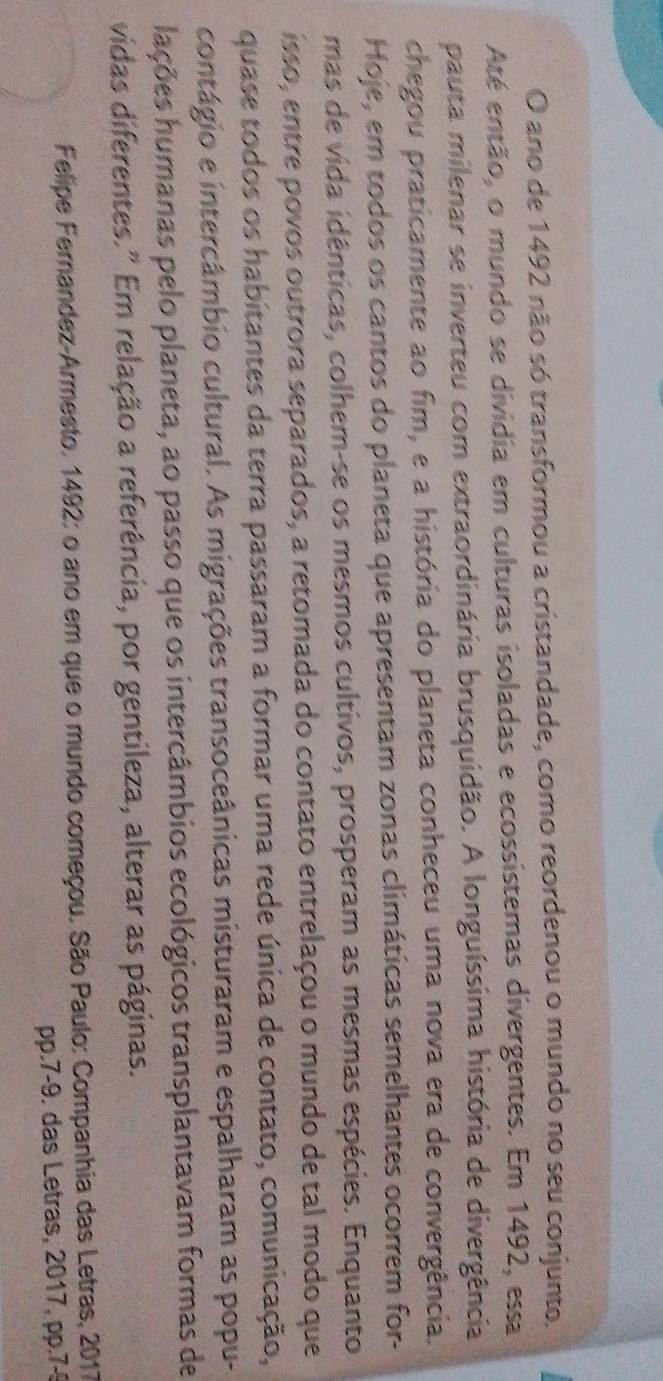 ano de 1492 não só transformou a cristandade, como reordenou o mundo no seu conjunto. 
Até então, o mundo se dividia em culturas isoladas e ecossistemas divergentes. Em 1492, esa 
pauta milenar se inverteu com extraordinária brusquidão. A longuíssima história de divergência 
chegou praticamente ao fim, e a história do planeta conheceu uma nova era de convergência. 
Hoje, em todos os cantos do planeta que apresentam zonas climáticas semelhantes ocorrem for- 
mas de vida idênticas, colhem-se os mesmos cultivos, prosperam as mesmas espécies. Enquanto 
isso, entre povos outrora separados, a retomada do contato entrelaçou o mundo de tal modo que 
quase todos os habitantes da terra passaram a formar uma rede única de contato, comunicação, 
contágio e intercâmbio cultural. As migrações transoceânicas misturaram e espalharam as popu- 
hações humanas pelo planeta, ao passo que os intercâmbios ecológicos transplantavam formas de 
vidas diferentes." Em relação a referência, por gentileza, alterar as páginas. 
Felipe Fernandez-Armesto. 1492: o ano em que o mundo começou. São Paulo: Companhia das Letras, 2017
pp.7-9. das Letras, 2017, pp.7-