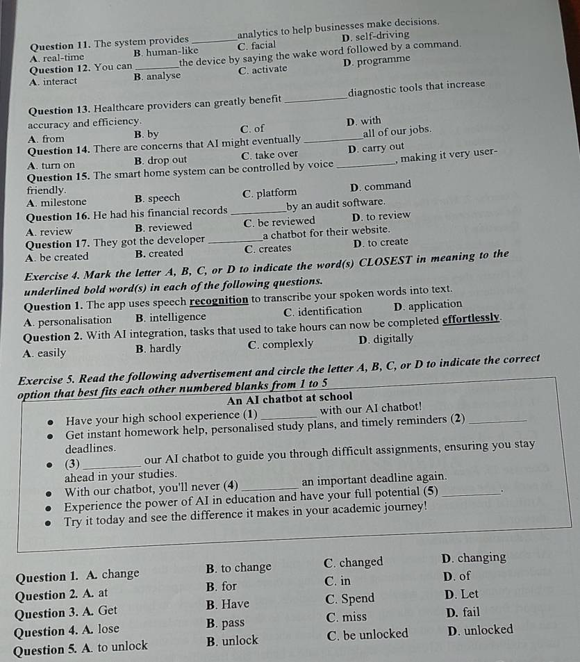 The system provides analytics to help businesses make decisions.
A. real-time B. human-like_ C. facial D. self-driving
Question 12. You can _the device by saying the wake word followed by a command.
A. interact B. analyse C. activate D. programme
Question 13. Healthcare providers can greatly benefit _diagnostic tools that increase
accuracy and efficiency.
A. from B. by C. of _D. with
Question 14. There are concerns that AI might eventually all of our jobs.
A. turn on B. drop out C. take over _D. carry out
Question 15. The smart home system can be controlled by voice , making it very user-
friendly.
A. milestone B. speech C. platform D. command
Question 16. He had his financial records _by an audit software.
A. review B. reviewed C. be reviewed D. to review
Question 17. They got the developer a chatbot for their website.
A. be created B. created _C. creates D. to create
Exercise 4. Mark the letter A, B, C, or D to indicate the word(s) CLOSEST in meaning to the
underlined bold word(s) in each of the following questions.
Question 1. The app uses speech recognition to transcribe your spoken words into text.
A. personalisation B. intelligence C. identification D. application
Question 2. With AI integration, tasks that used to take hours can now be completed effortlessly.
A. easily B. hardly C. complexly D. digitally
Exercise 5. Read the following advertisement and circle the letter A, B, C, or D to indicate the correct
option that best fits each other numbered blanks from 1 to 5
An AI chatbot at school
Have your high school experience (1) _with our AI chatbot!
Get instant homework help, personalised study plans, and timely reminders (2)_
deadlines.
(3)_ our AI chatbot to guide you through difficult assignments, ensuring you stay
ahead in your studies.
With our chatbot, you'll never (4) _an important deadline again.
Experience the power of AI in education and have your full potential (5) _.
Try it today and see the difference it makes in your academic journey!
Question 1. A. change B. to change C. changed D. changing
C. in D. of
Question 2. A. at B. for
Question 3. A. Get B. Have C. Spend D. Let
Question 4. A. lose B. pass C. miss D. fail
Question 5. A. to unlock B. unlock C. be unlocked D. unlocked