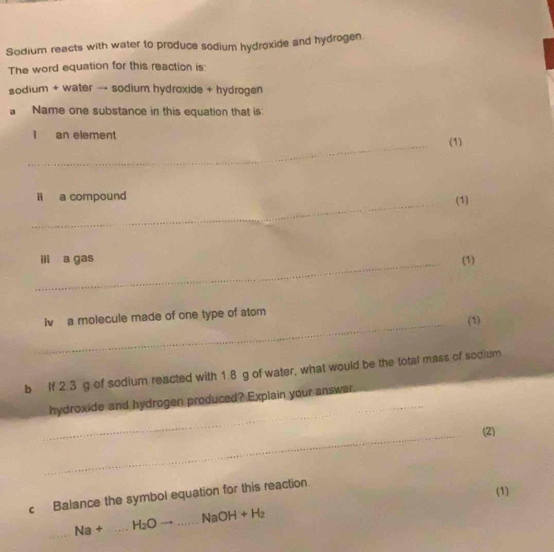 Sodium reacts with water to produce sodium hydroxide and hydrogen 
The word equation for this reaction is: 
sodium + water → sodium hydroxide + hydrogen 
a Name one substance in this equation that is: 
_ 
i an element 
(1) 
_ 
i a compound (1) 
_ii a gas (1) 
_ 
iv a molecule made of one type of atom 
(1) 
b If 2.3 g of sodium reacted with 1.8 g of water, what would be the total mass of sodium 
_ 
hydroxide and hydrogen produced? Explain your answer 
_ 
(2) 
(1) 
c Balance the symbol equation for this reaction. 
_
Na+ _  H_2O _  NaOH+H_2