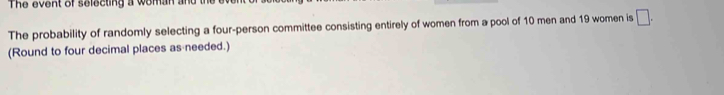 The event of selecting a woman and 
The probability of randomly selecting a four-person committee consisting entirely of women from a pool of 10 men and 19 women is □. 
(Round to four decimal places as needed.)