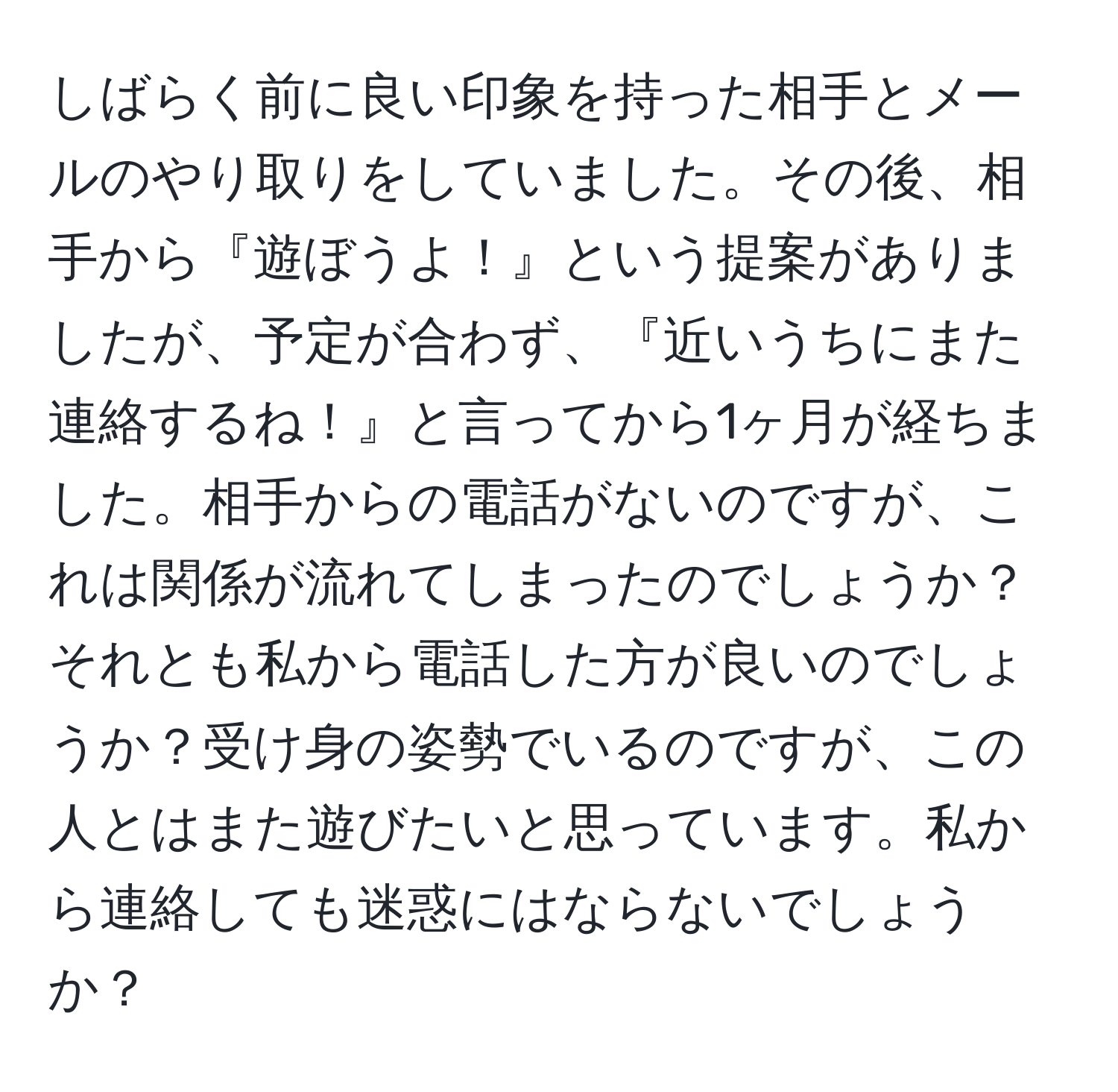 しばらく前に良い印象を持った相手とメールのやり取りをしていました。その後、相手から『遊ぼうよ！』という提案がありましたが、予定が合わず、『近いうちにまた連絡するね！』と言ってから1ヶ月が経ちました。相手からの電話がないのですが、これは関係が流れてしまったのでしょうか？それとも私から電話した方が良いのでしょうか？受け身の姿勢でいるのですが、この人とはまた遊びたいと思っています。私から連絡しても迷惑にはならないでしょうか？