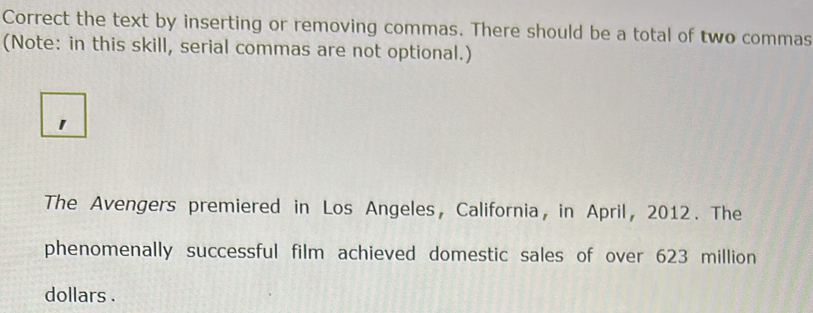 Correct the text by inserting or removing commas. There should be a total of two commas 
(Note: in this skill, serial commas are not optional.) 
1 
The Avengers premiered in Los Angeles, California, in April, 2012. The 
phenomenally successful film achieved domestic sales of over 623 million
dollars.