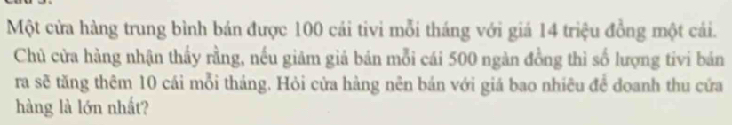 Một cửa hàng trung bình bán được 100 cái tivi mỗi tháng với giá 14 triệu đồng một cái. 
Chủ cửa hàng nhận thấy rằng, nếu giảm giả bán mỗi cái 500 ngàn đồng thì số lượng tivi bán 
ra sẽ tăng thêm 10 cái mỗi tháng. Hỏi cửa hàng nên bán với giá bao nhiêu để doanh thu cứa 
hàng là lớn nhất?