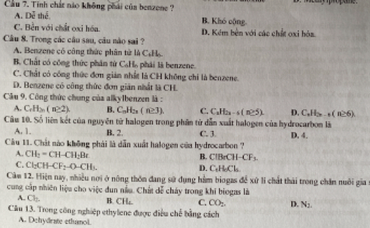 Cầu 7. Tinh chất nào không phái của benzone ?
A. Dễ thể B. Khó cộng.
C. Bền với chất oxi hóa. D. Kém bên với các chất oxi hỏa
Câu 8. Trong các câu sau, câu nào sai ?
A. Benzene có công thức phân tử là C₆H.
B. Chất có công thức phân tứ C. H_2 phải là benzene.
C. Chất có công thức đơn giản nhất là CH không chỉ là benzene.
D. Benzene có công thức đơn giản nhất là CH.
Câu 9. Công thức chung của alkylbenzen là :
A. C.H_2n(n≥ 2). B. C_nH_2n(n≥ 3). C. C_nH_2n-6(n≥ 5). D. C_nH_2n-1(n≥ 6).
Câu 10. Số liên kết của nguyên tử halogen trong phân tử dẫn xuất halogen của hydrocarbon là
A. 1. B. 2. C. 3. D. 4.
Câu 11. Chất nào không phải là dẫn xuất halogen của hydrocarbon ?
A. CH_2=CH-CH_2Br
B. ClBrCH-CF_3.
C. Cl_2CH-CF_2-O-CH_3.
D. C_6H_6Cl_5
Cảm 12. Hiện nay, nhiều nơi ở nông thôn đang sử dụng hàm biogas để xứ li chất thái trong chăn nuôi gia :
cung cấp nhiên liệu cho việc dun nằu. Chất dễ cháy trong khi biogas là
A. Ch. B. CH₄. C. CO_2. D. N_2.
Câu 13. Trong công nghiệp ethylene được điều chế bằng cách
A. Dehydrate ethanol.